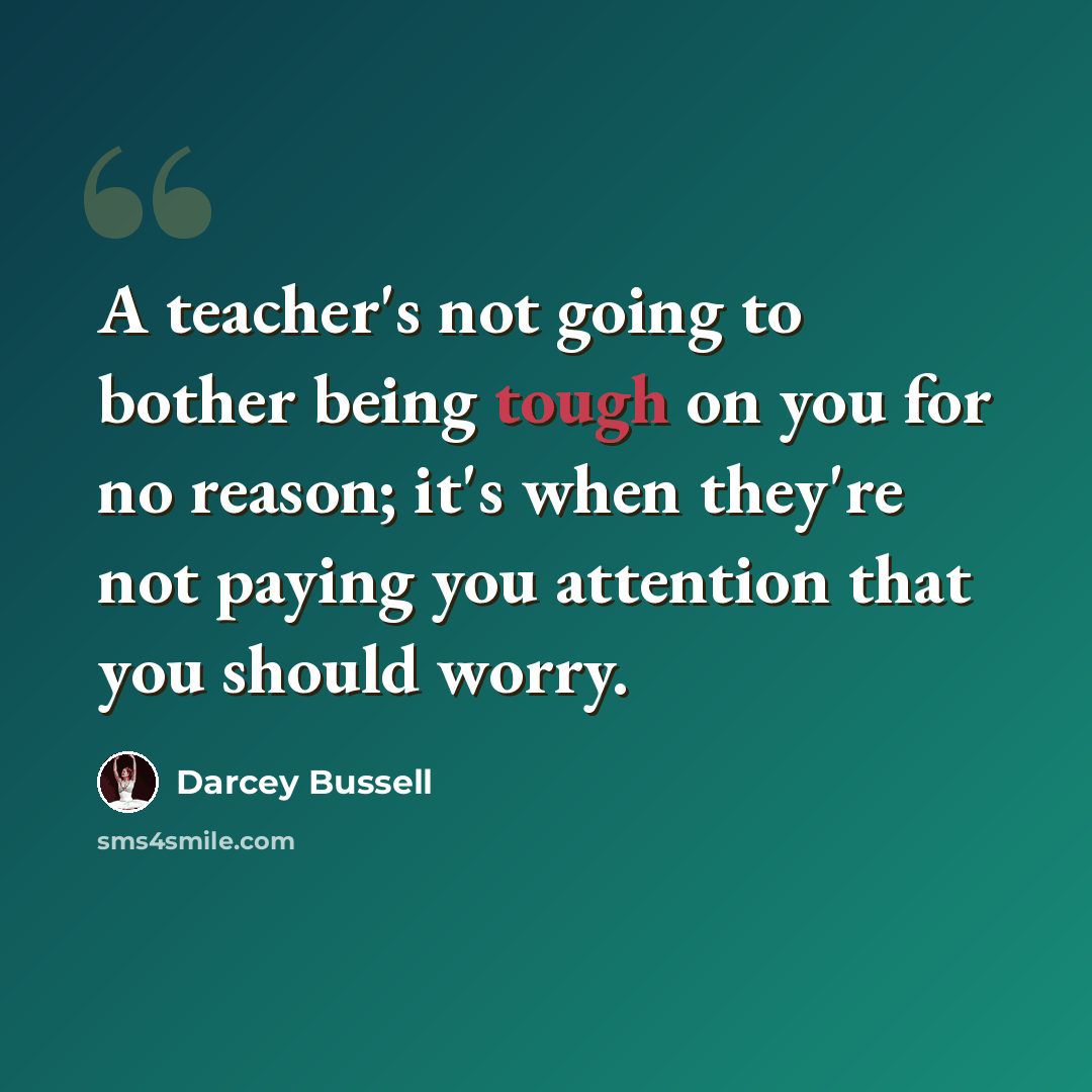 “A teacher's not going to bother being tough on you for no reason; it's when they're not paying you attention that you should worry.” quote by Darcey Bussell