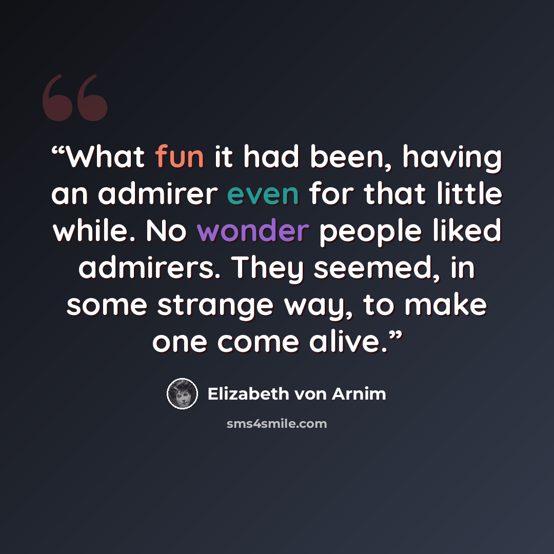 “What fun it had been, having an admirer even for that little while. No wonder people liked admirers. They seemed, in some strange way, to make one come alive.” quote by Elizabeth von Arnim