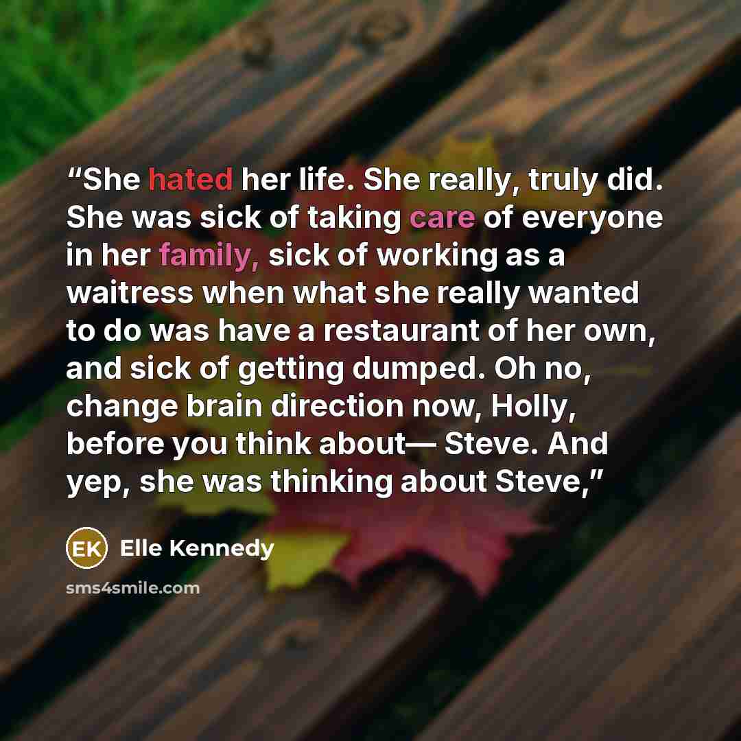 “She hated her life. She really, truly did. She was sick of taking care of everyone in her family, sick of working as a waitress when what she really wanted to do was have a restaurant of her own, and sick of getting dumped. Oh no, change brain direction now, Holly, before you think about— Steve…” quote by Elle Kennedy