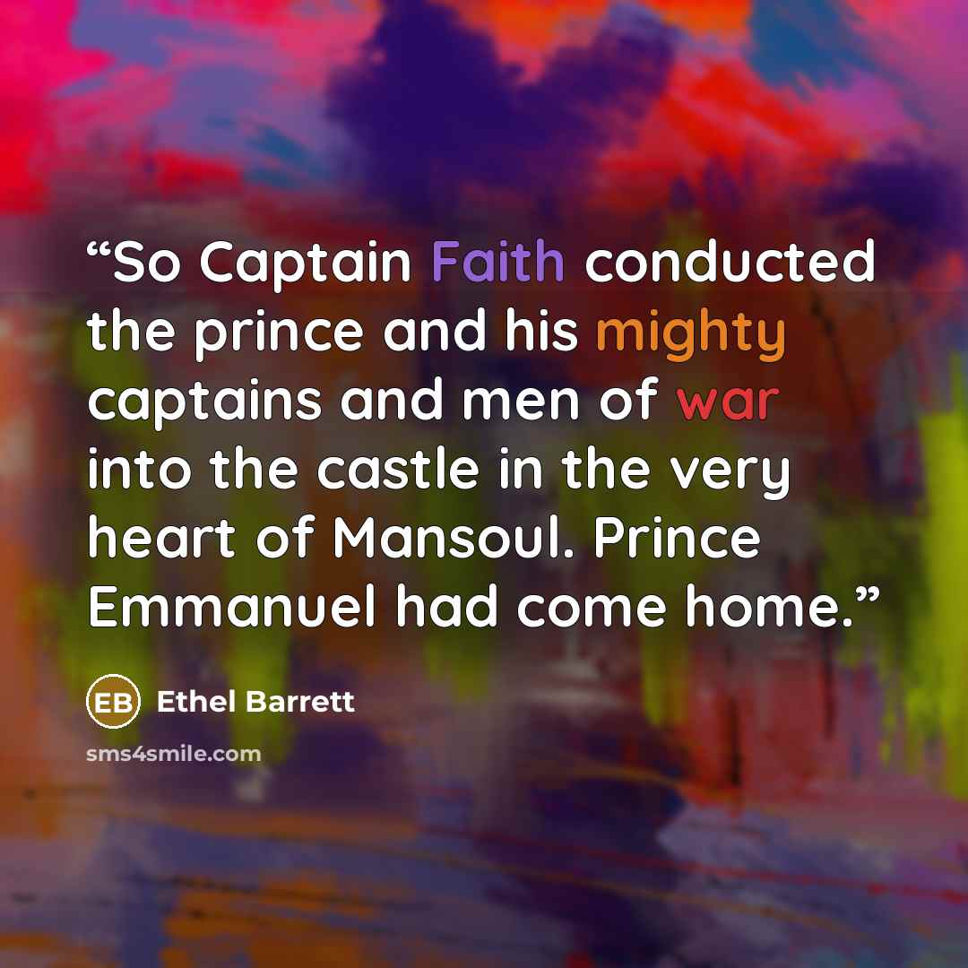 “So Captain Faith conducted the prince and his mighty captains and men of war into the castle in the very heart of Mansoul. Prince Emmanuel had come home.” quote by Ethel Barrett
