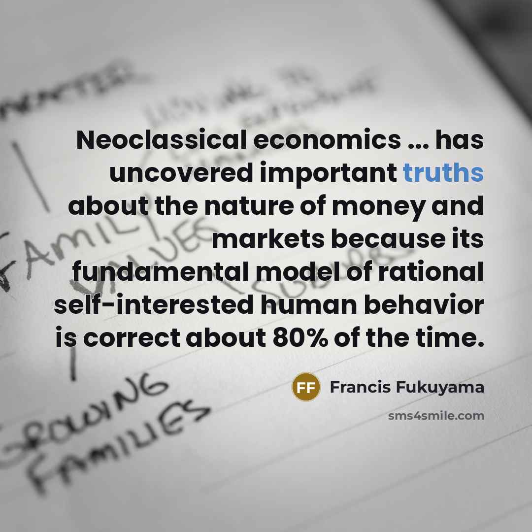 “Neoclassical economics ... has uncovered important truths about the nature of money and markets because its fundamental model of rational self-interested human behavior is correct about 80% of the time.” quote by Francis Fukuyama