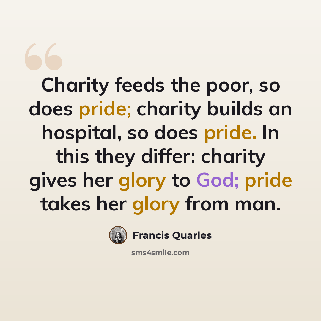 “Charity feeds the poor, so does pride; charity builds an hospital, so does pride. In this they differ: charity gives her glory to God; pride takes her glory from man.” quote by Francis Quarles