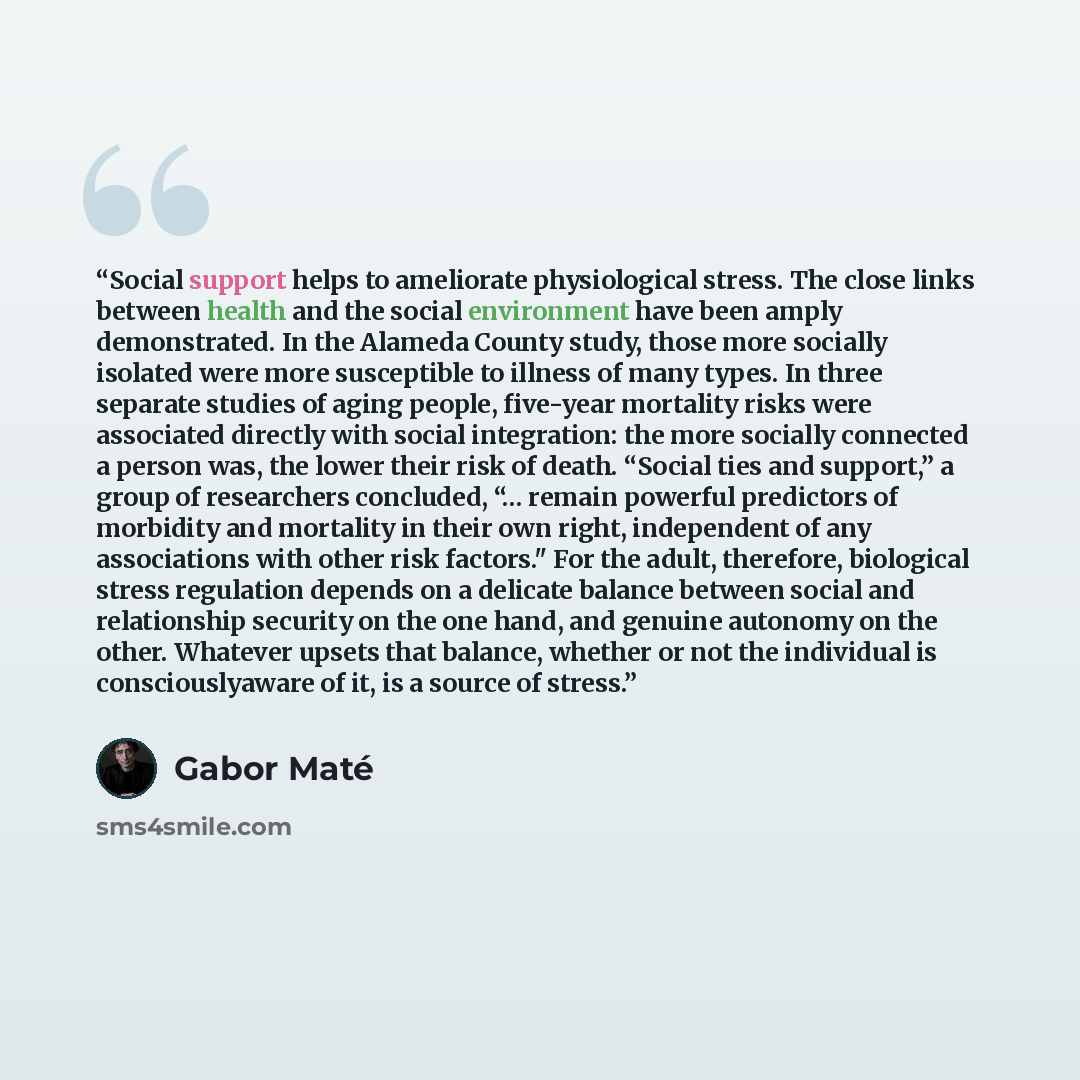 “Social support helps to ameliorate physiological stress. The close links between health and the social environment have been amply demonstrated. In the Alameda County study, those more socially isolated were more susceptible to illness of many types. In three separate studies of aging people…” quote by Gabor Maté
