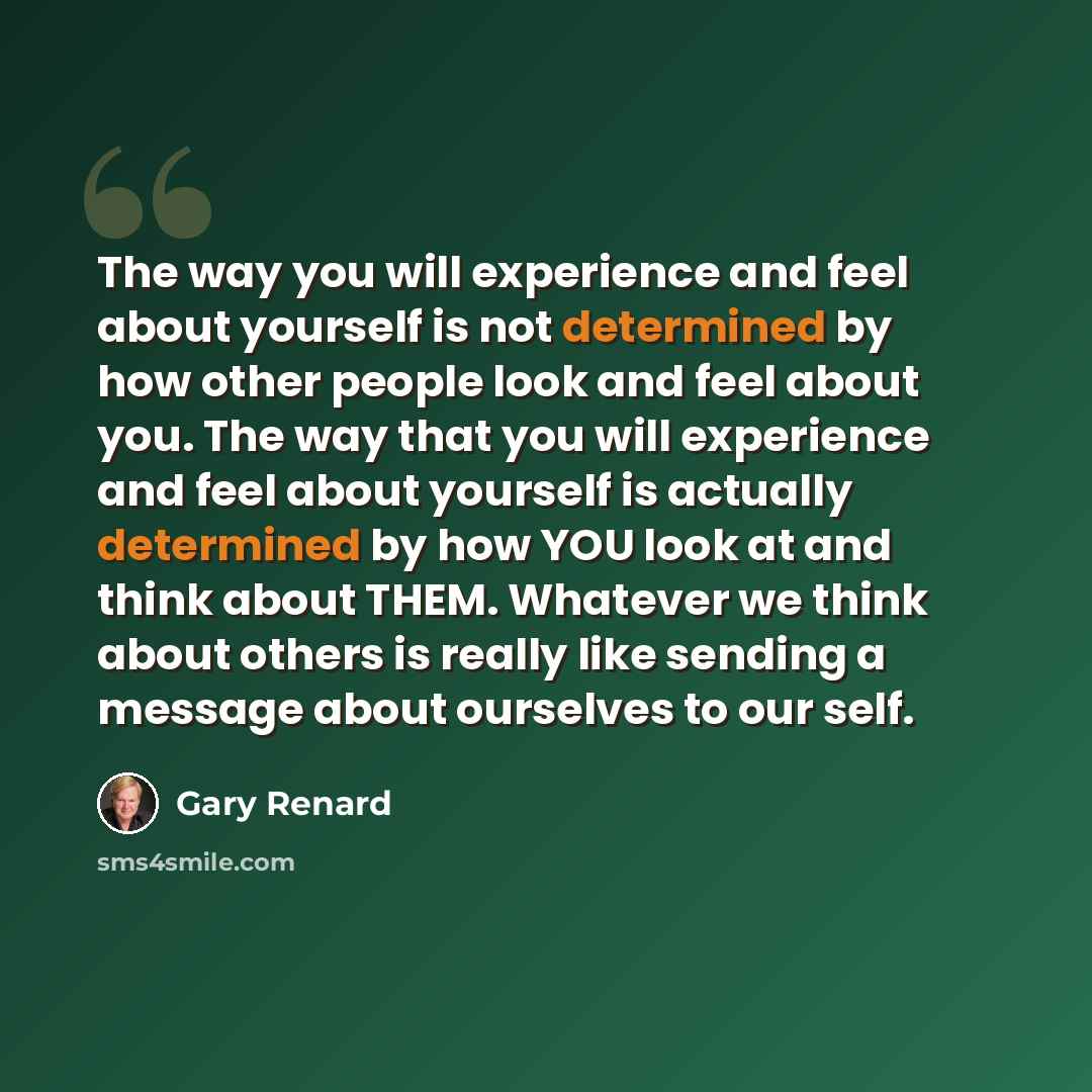“The way you will experience and feel about yourself is not determined by how other people look and feel about you. The way that you will experience and feel about yourself is actually determined by how YOU look at and think about THEM. Whatever we think about others is really like sending a…” quote by Gary Renard
