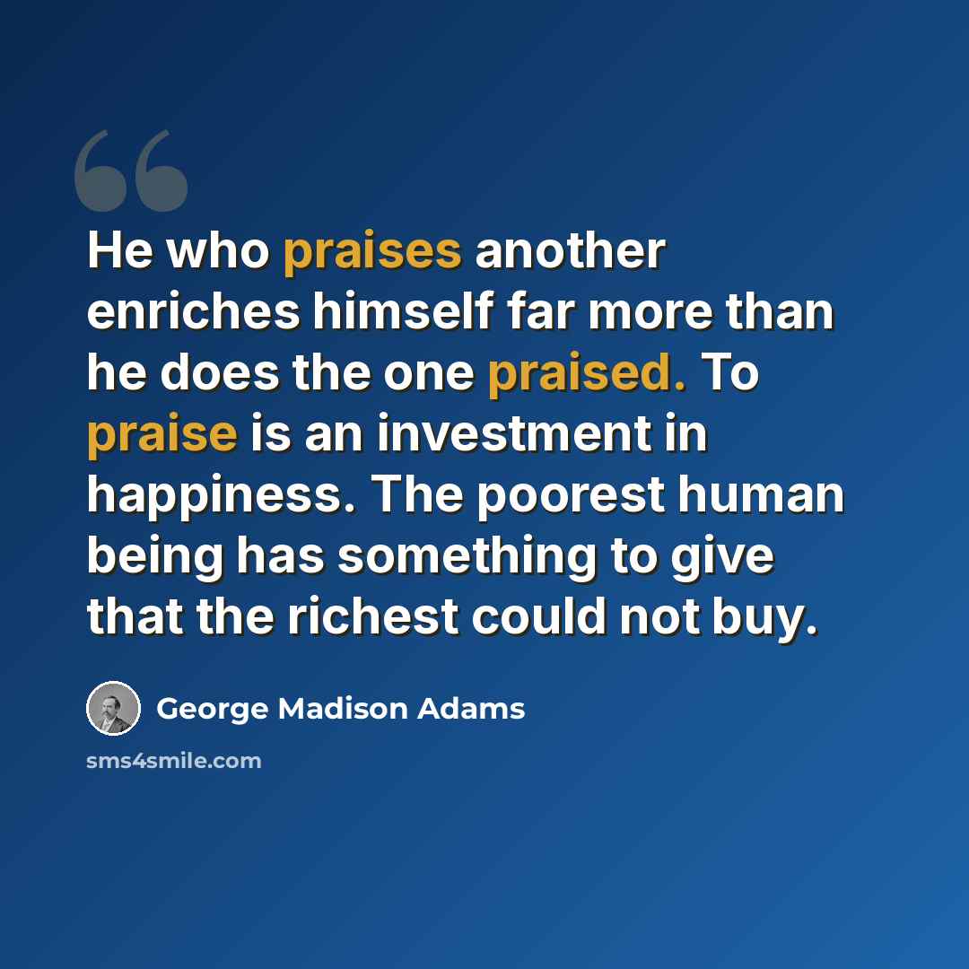 “He who praises another enriches himself far more than he does the one praised. To praise is an investment in happiness. The poorest human being has something to give that the richest could not buy.” quote by George Madison Adams