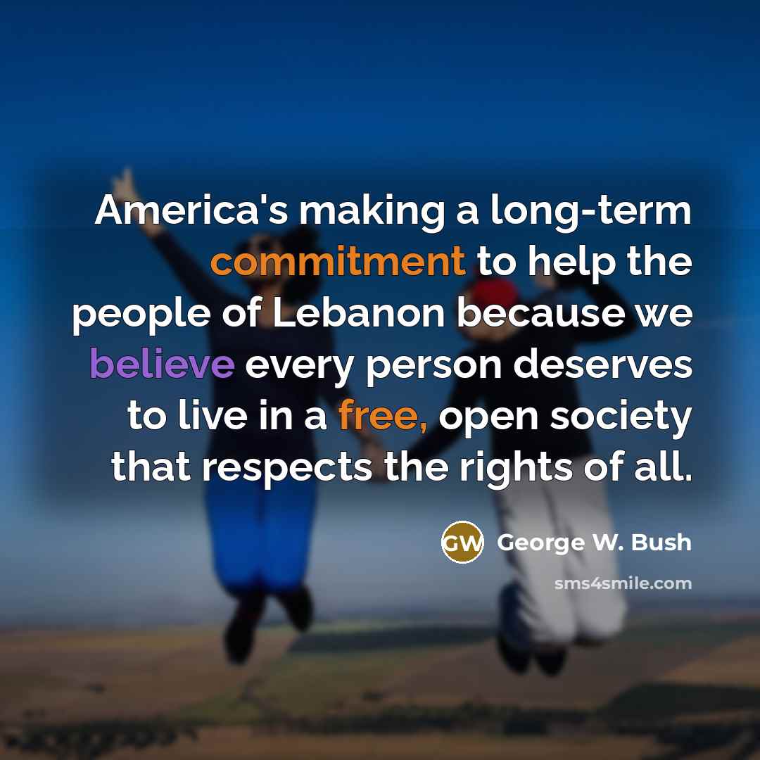 “America's making a long-term commitment to help the people of Lebanon because we believe every person deserves to live in a free, open society that respects the rights of all.” quote by George W. Bush
