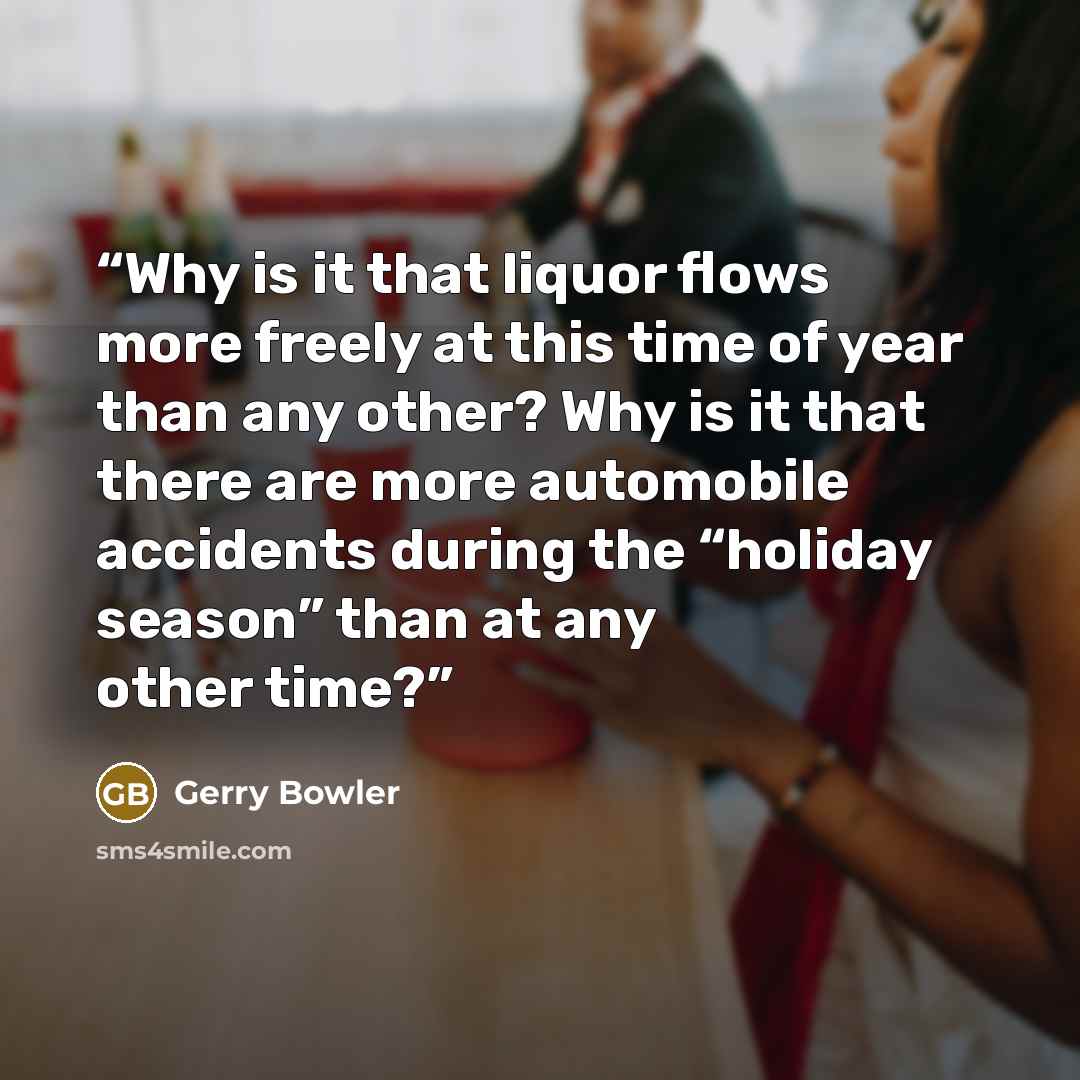 “Why is it that liquor flows more freely at this time of year than any other? Why is it that there are more automobile accidents during the “holiday season” than at any other time?” quote by Gerry Bowler