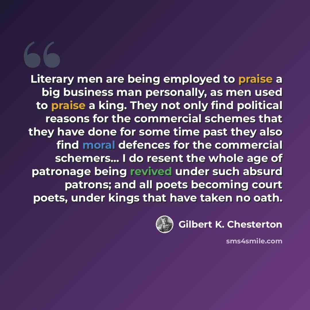 “Literary men are being employed to praise a big business man personally, as men used to praise a king. They not only find political reasons for the commercial schemes that they have done for some time past they also find moral defences for the commercial schemers... I do resent the whole age of…” quote by Gilbert K. Chesterton