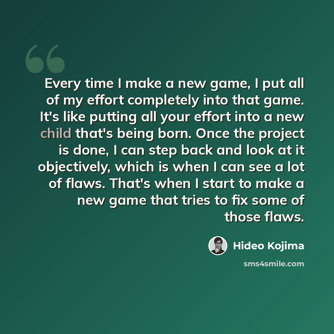 “Every time I make a new game, I put all of my effort completely into that game. It's like putting all your effort into a new child that's being born. Once the project is done, I can step back and look at it objectively, which is when I can see a lot of flaws. That's when I start to make a new game…” quote by Hideo Kojima