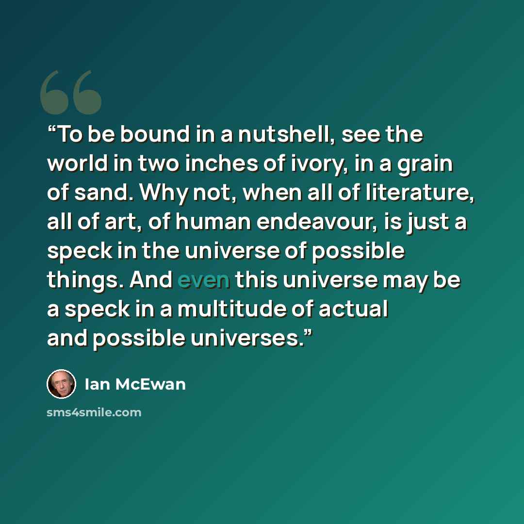 “To be bound in a nutshell, see the world in two inches of ivory, in a grain of sand. Why not, when all of literature, all of art, of human endeavour, is just a speck in the universe of possible things. And even this universe may be a speck in a multitude of actual and possible universes.” quote by Ian McEwan