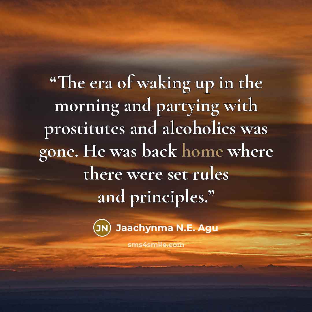 “The era of waking up in the morning and partying with prostitutes and alcoholics was gone. He was back home where there were set rules and principles.” quote by Jaachynma N.E. Agu