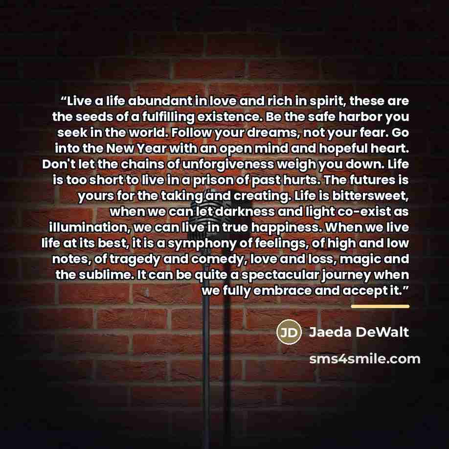 “Live a life abundant in love and rich in spirit, these are the seeds of a fulfilling existence. Be the safe harbor you seek in the world. Follow your dreams, not your fear. Go into the New Year with an open mind and hopeful heart. Don't let the chains of unforgiveness weigh you down. Life is too…” quote by Jaeda DeWalt