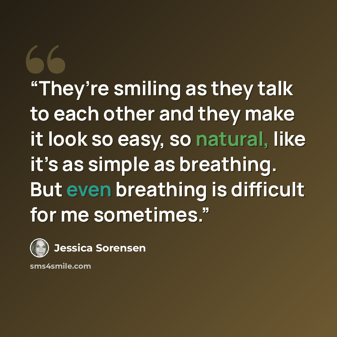 “They’re smiling as they talk to each other and they make it look so easy, so natural, like it’s as simple as breathing. But even breathing is difficult for me sometimes.” quote by Jessica Sorensen