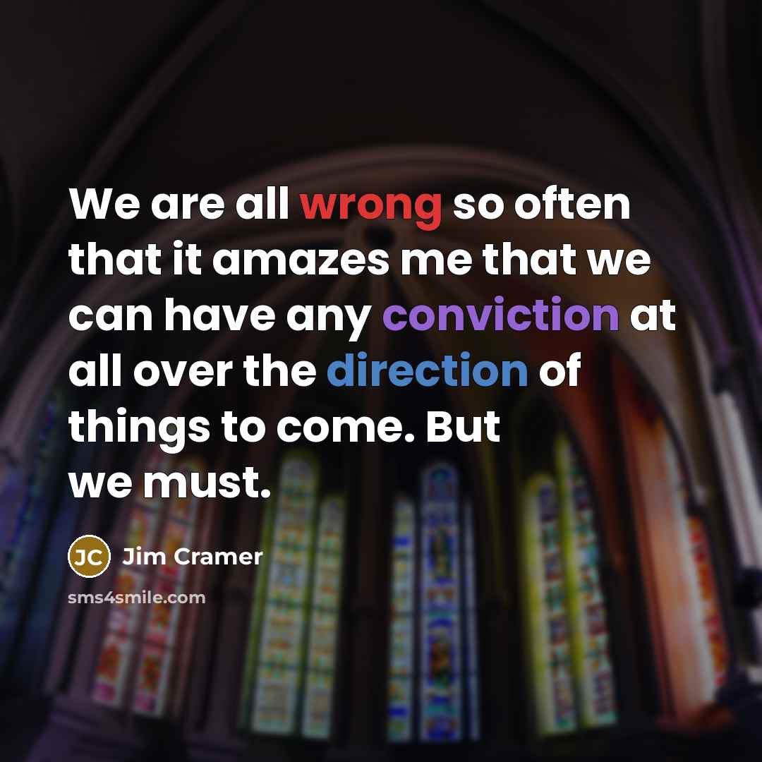 “We are all wrong so often that it amazes me that we can have any conviction at all over the direction of things to come. But we must.” quote by Jim Cramer