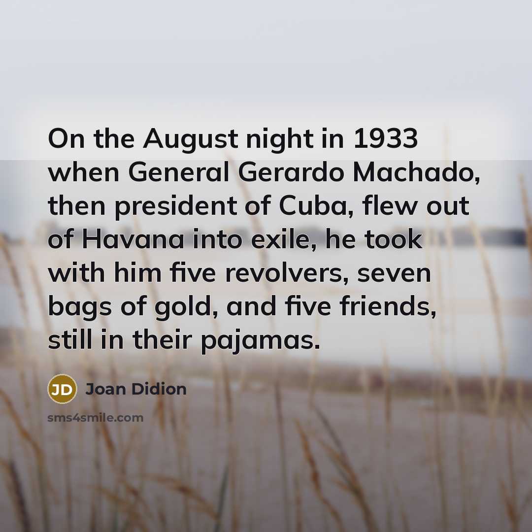 “On the August night in 1933 when General Gerardo Machado, then president of Cuba, flew out of Havana into exile, he took with him five revolvers, seven bags of gold, and five friends, still in their pajamas.” quote by Joan Didion