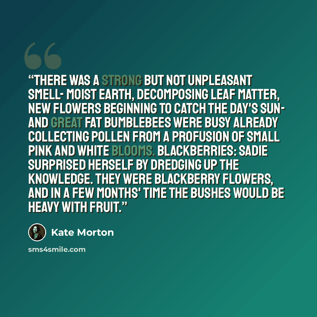 “There was a strong but not unpleasant smell- moist earth, decomposing leaf matter, new flowers beginning to catch the day's sun- and great fat bumblebees were busy already collecting pollen from a profusion of small pink and white blooms. Blackberries: Sadie surprised herself by dredging up the…” quote by Kate Morton