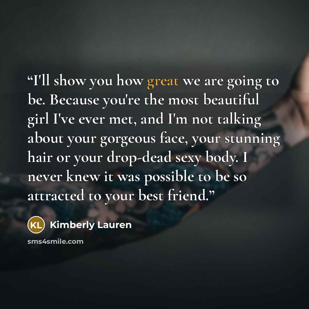 “I'll show you how great we are going to be. Because you're the most beautiful girl I've ever met, and I'm not talking about your gorgeous face, your stunning hair or your drop-dead sexy body. I never knew it was possible to be so attracted to your best friend.” quote by Kimberly Lauren
