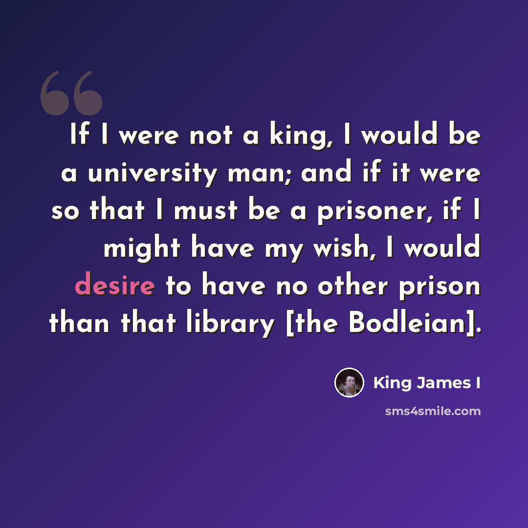 “If I were not a king, I would be a university man; and if it were so that I must be a prisoner, if I might have my wish, I would desire to have no other prison than that library [the Bodleian].” quote by King James I