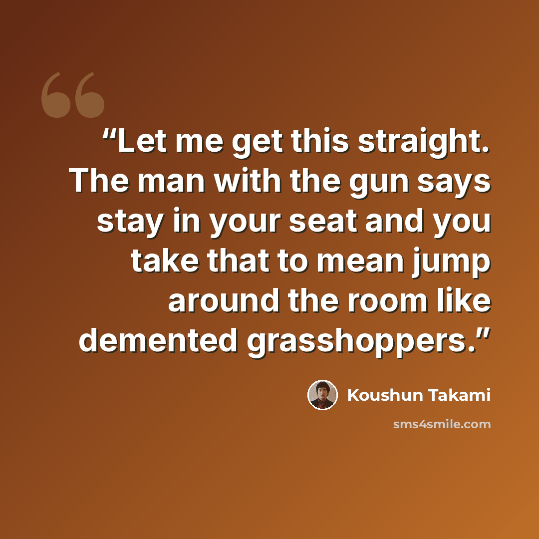 “Let me get this straight. The man with the gun says stay in your seat and you take that to mean jump around the room like demented grasshoppers.” quote by Koushun Takami