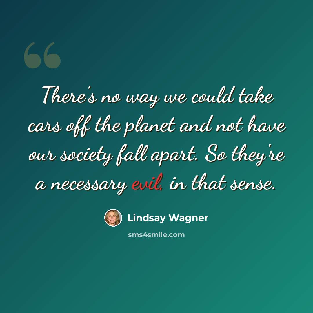 “There's no way we could take cars off the planet and not have our society fall apart. So they're a necessary evil, in that sense.” quote by Lindsay Wagner