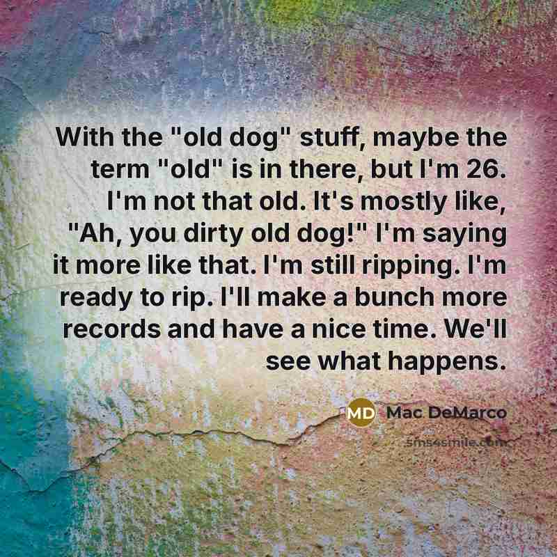 “With the "old dog" stuff, maybe the term "old" is in there, but I'm 26. I'm not that old. It's mostly like, "Ah, you dirty old dog!" I'm saying it more like that. I'm still ripping. I'm ready to rip. I'll make a bunch more records and have a nice time. We'll see what happens.” quote by Mac DeMarco