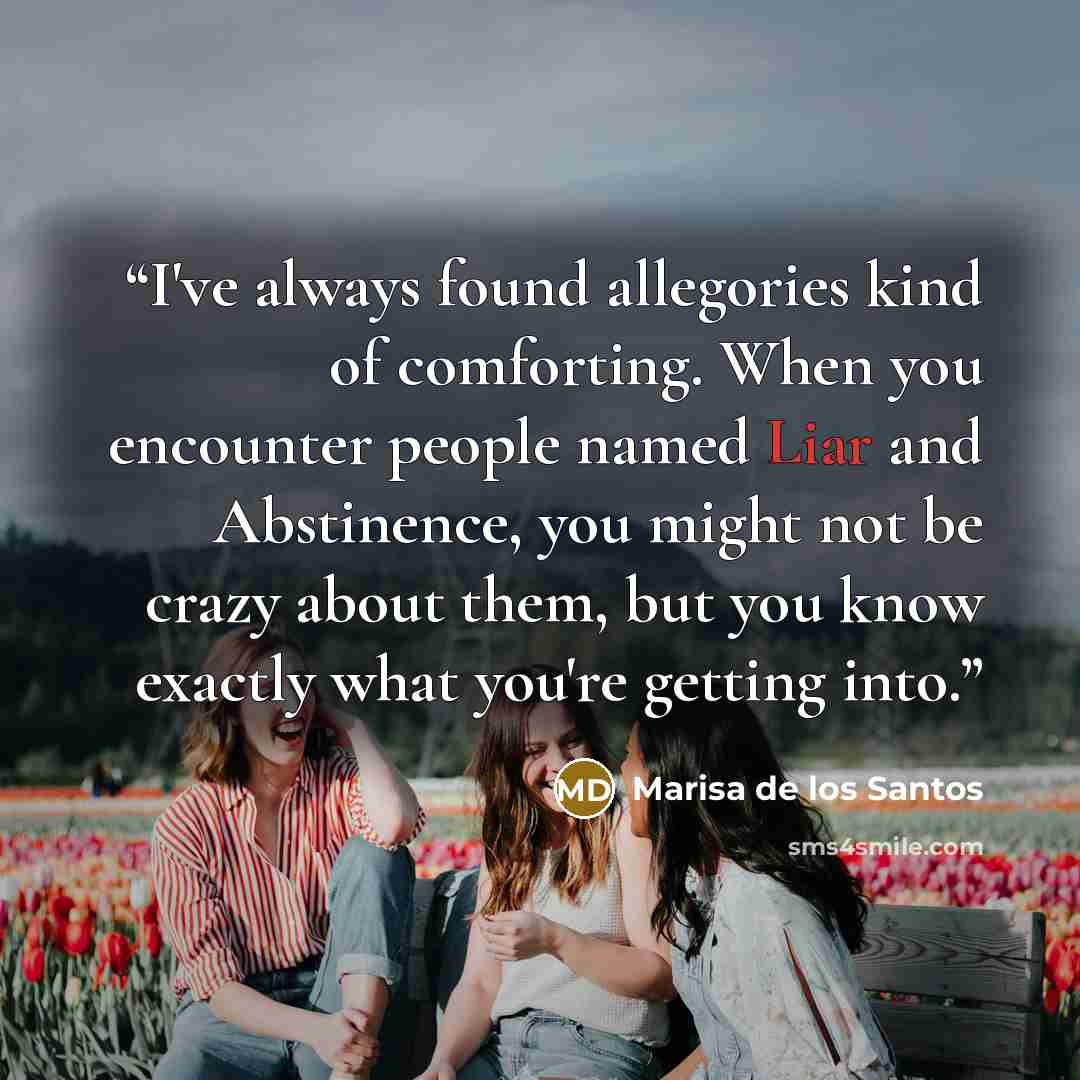 “I've always found allegories kind of comforting. When you encounter people named Liar and Abstinence, you might not be crazy about them, but you know exactly what you're getting into.” quote by Marisa de los Santos