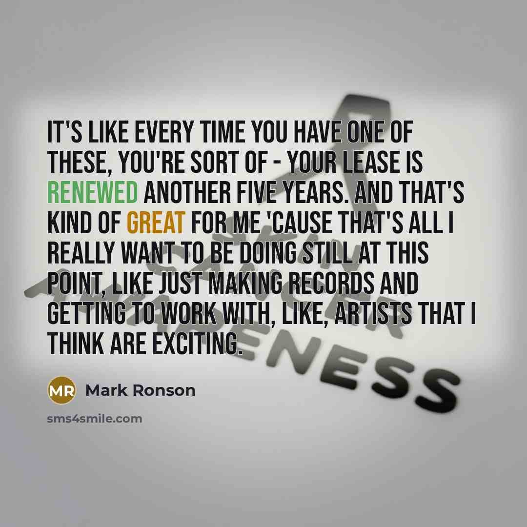“It's like every time you have one of these, you're sort of - your lease is renewed another five years. And that's kind of great for me 'cause that's all I really want to be doing still at this point, like just making records and getting to work with, like, artists that I think are exciting.” quote by Mark Ronson