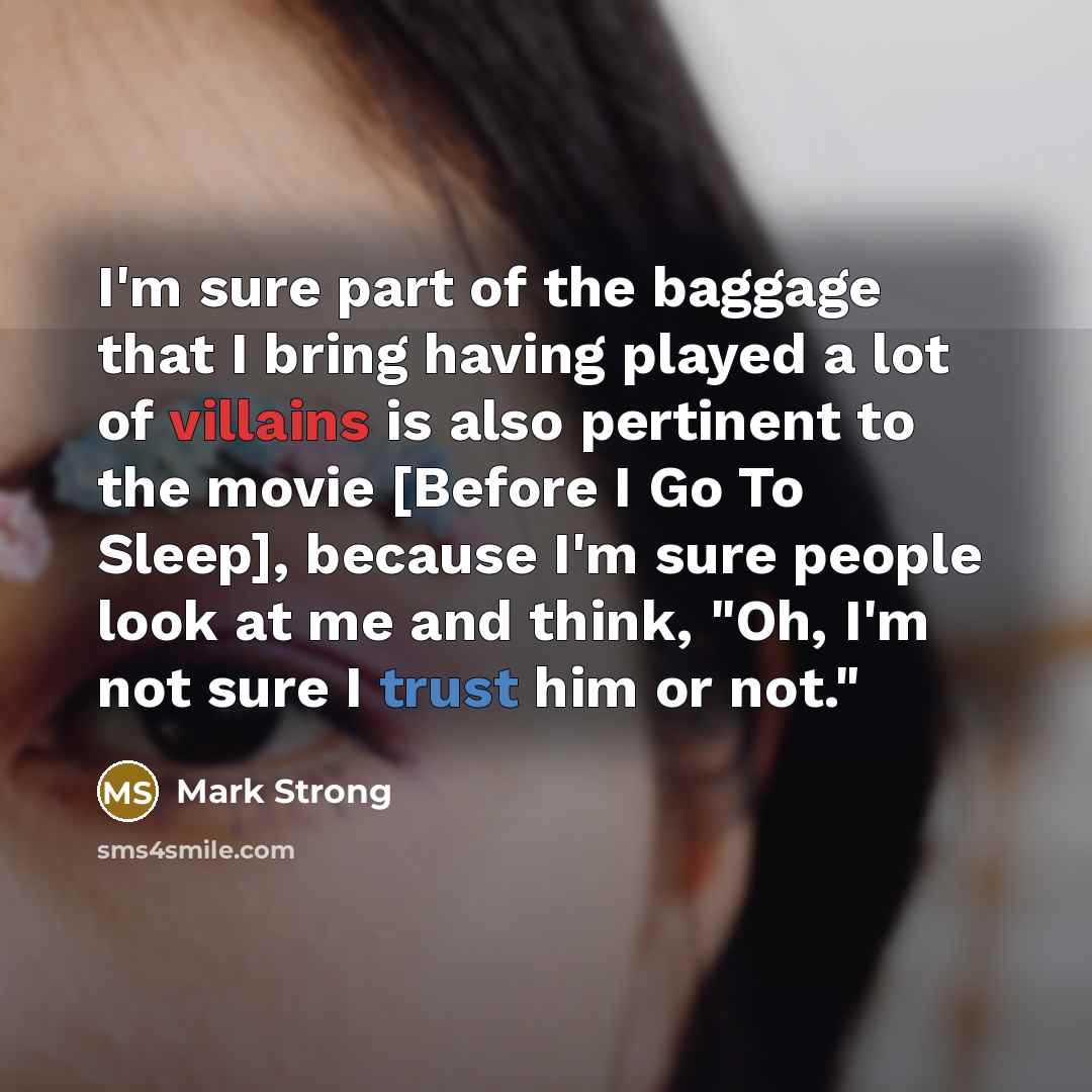 “I'm sure part of the baggage that I bring having played a lot of villains is also pertinent to the movie [Before I Go To Sleep], because I'm sure people look at me and think, "Oh, I'm not sure I trust him or not."” quote by Mark Strong