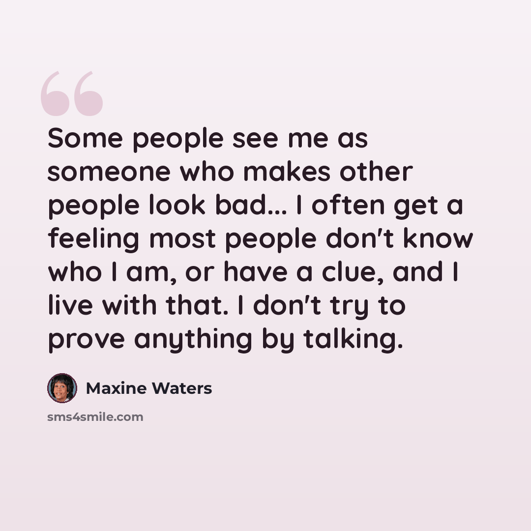 “Some people see me as someone who makes other people look bad... I often get a feeling most people don't know who I am, or have a clue, and I live with that. I don't try to prove anything by talking.” quote by Maxine Waters