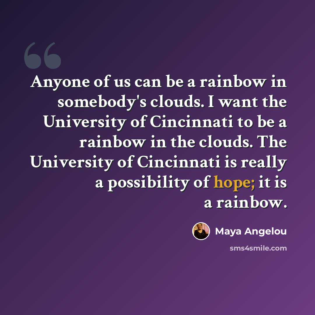 “Anyone of us can be a rainbow in somebody's clouds. I want the University of Cincinnati to be a rainbow in the clouds. The University of Cincinnati is really a possibility of hope; it is a rainbow.” quote by Maya Angelou