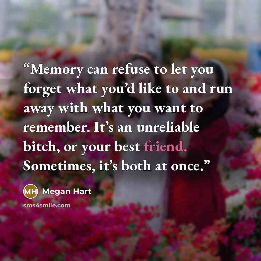“Memory can refuse to let you forget what you’d like to and run away with what you want to remember. It’s an unreliable bitch, or your best friend. Sometimes, it’s both at once.” quote by Megan Hart