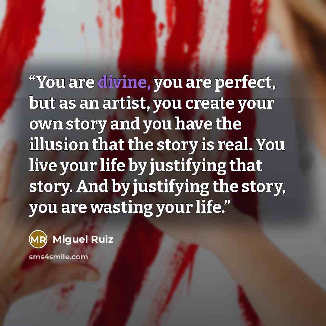 “You are divine, you are perfect, but as an artist, you create your own story and you have the illusion that the story is real. You live your life by justifying that story. And by justifying the story, you are wasting your life.” quote by Miguel Ruiz