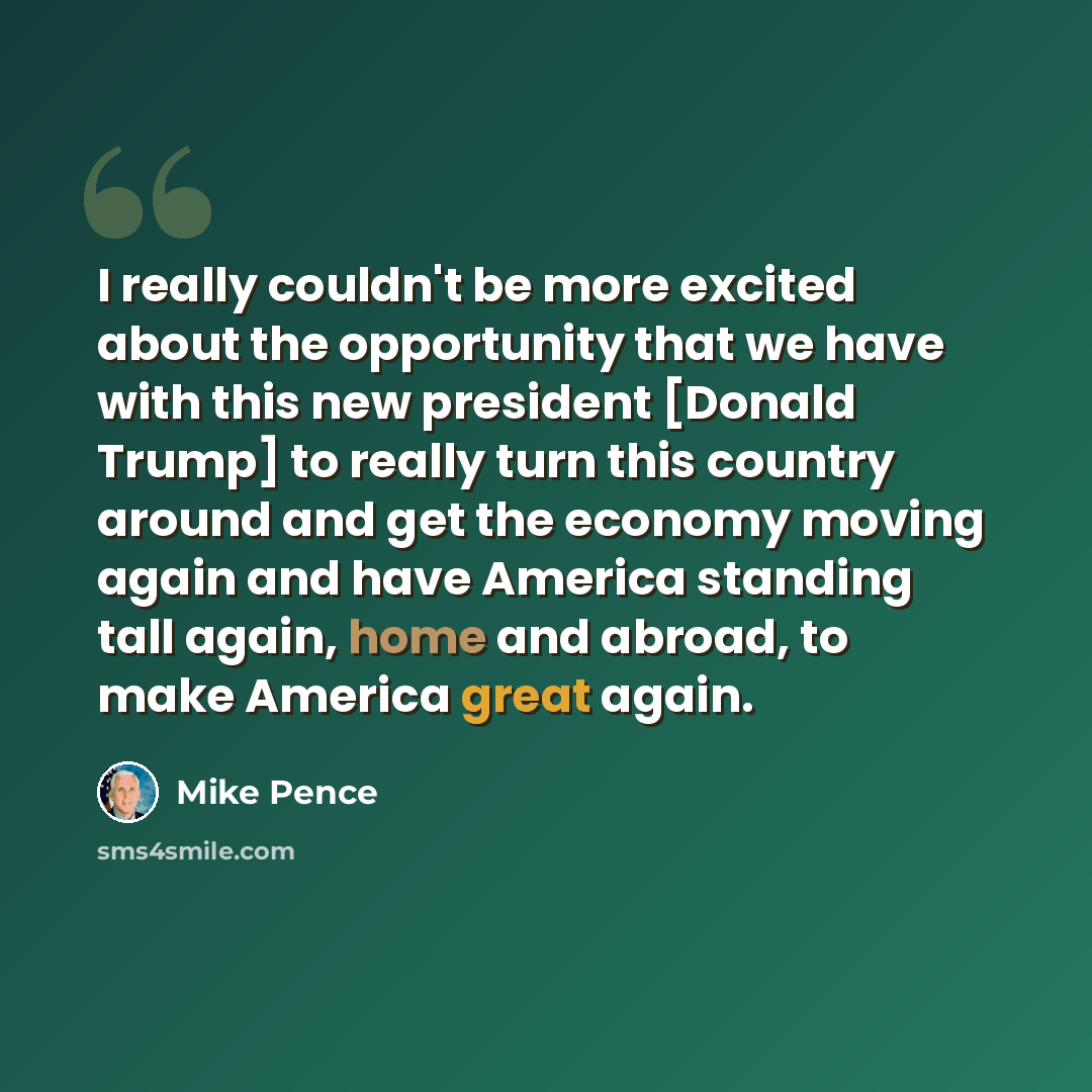 “I really couldn't be more excited about the opportunity that we have with this new president [Donald Trump] to really turn this country around and get the economy moving again and have America standing tall again, home and abroad, to make America great again.” quote by Mike Pence