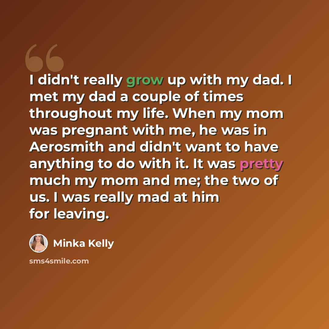 “I didn't really grow up with my dad. I met my dad a couple of times throughout my life. When my mom was pregnant with me, he was in Aerosmith and didn't want to have anything to do with it. It was pretty much my mom and me; the two of us. I was really mad at him for leaving.” quote by Minka Kelly