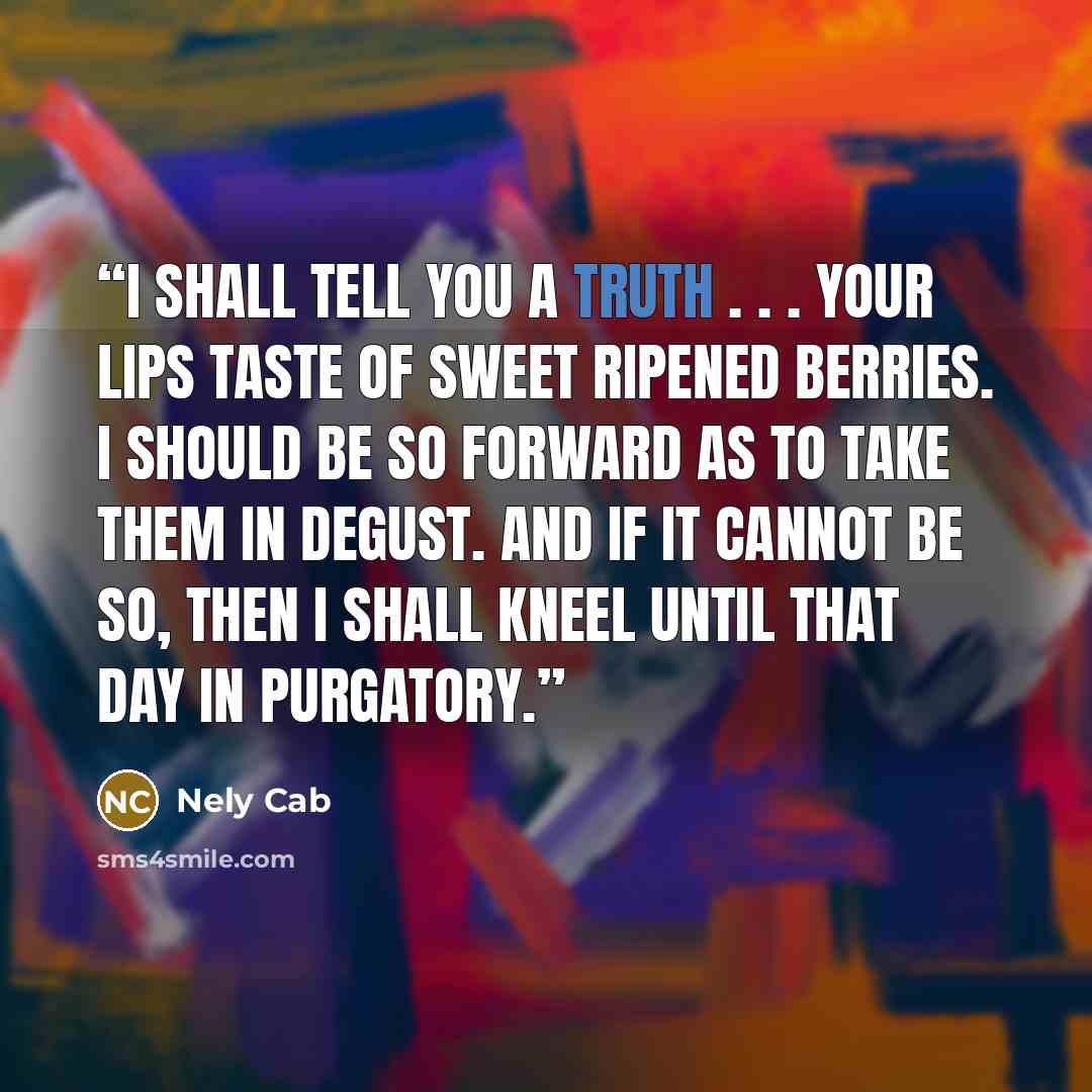 “I shall tell you a truth . . . your lips taste of sweet ripened berries. I should be so forward as to take them in degust. And if it cannot be so, then I shall kneel until that day in purgatory.” quote by Nely Cab