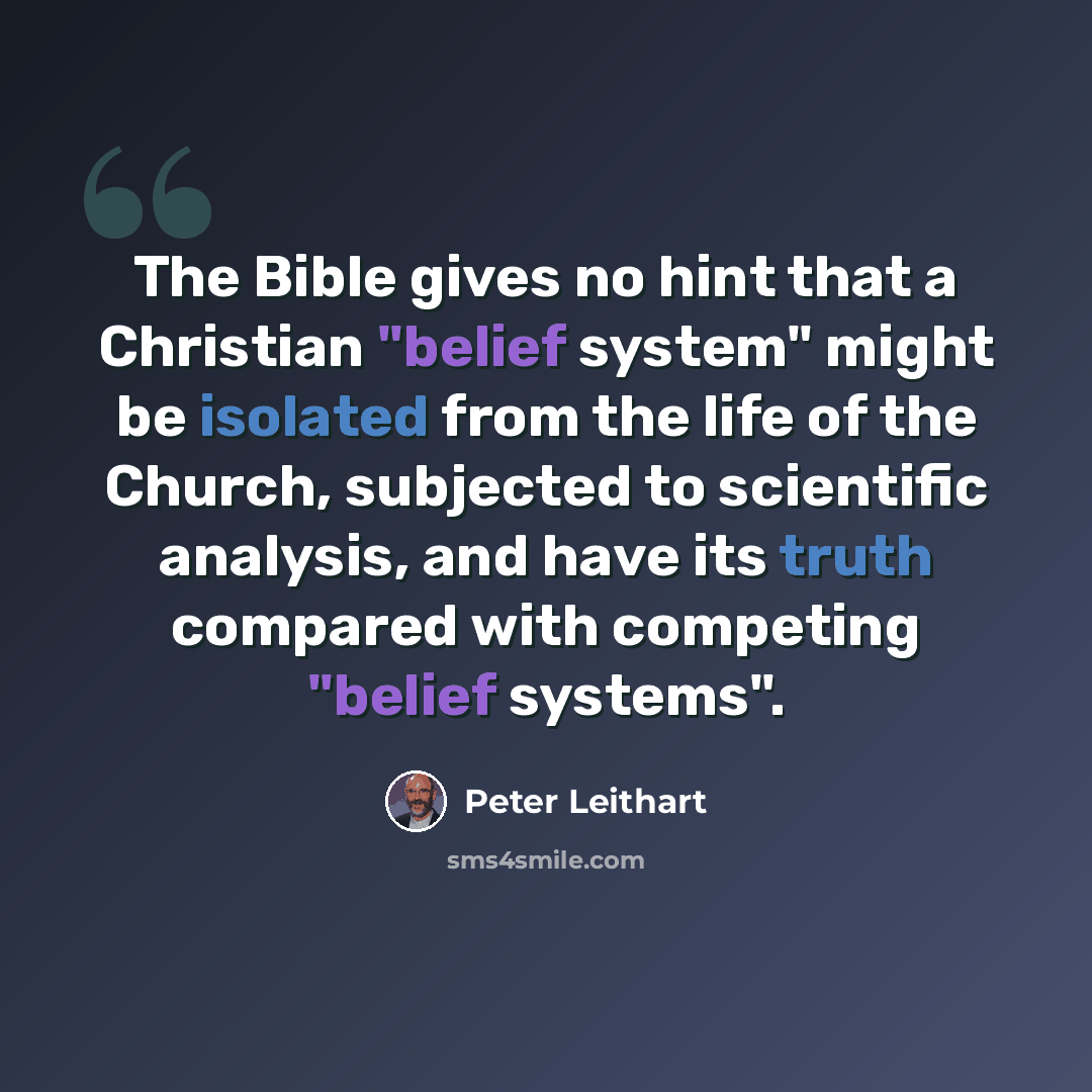 “The Bible gives no hint that a Christian "belief system" might be isolated from the life of the Church, subjected to scientific analysis, and have its truth compared with competing "belief systems".” quote by Peter Leithart