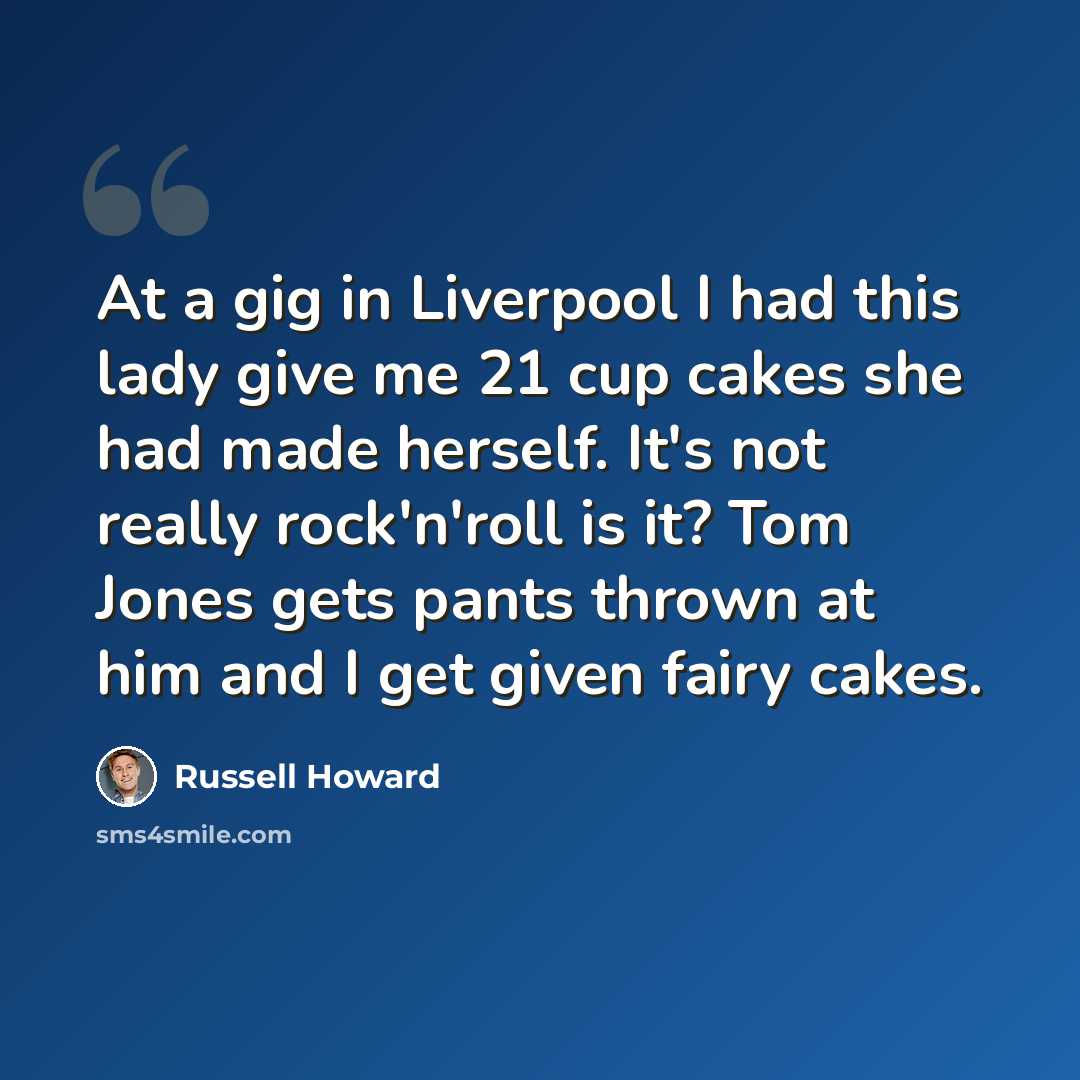 “At a gig in Liverpool I had this lady give me 21 cup cakes she had made herself. It's not really rock'n'roll is it? Tom Jones gets pants thrown at him and I get given fairy cakes.” quote by Russell Howard