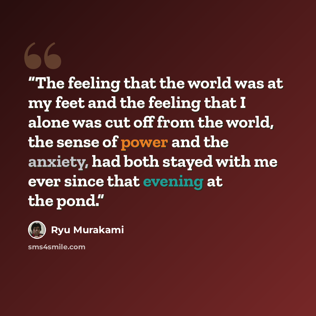 “The feeling that the world was at my feet and the feeling that I alone was cut off from the world, the sense of power and the anxiety, had both stayed with me ever since that evening at the pond.” quote by Ryū Murakami