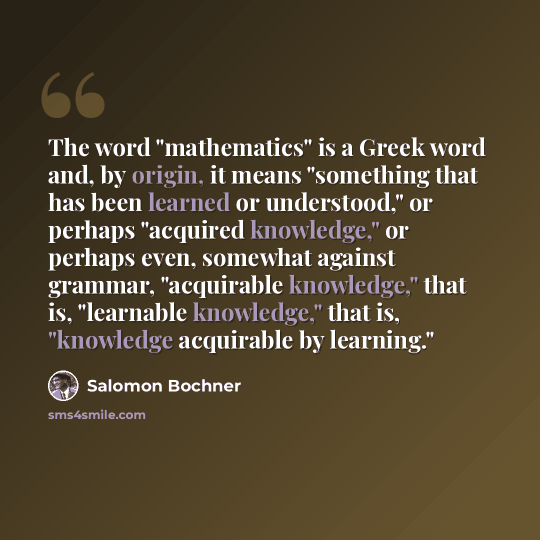 “The word "mathematics" is a Greek word and, by origin, it means "something that has been learned or understood," or perhaps "acquired knowledge," or perhaps even, somewhat against grammar, "acquirable knowledge," that is, "learnable knowledge," that is, "knowledge acquirable by learning."” quote by Salomon Bochner