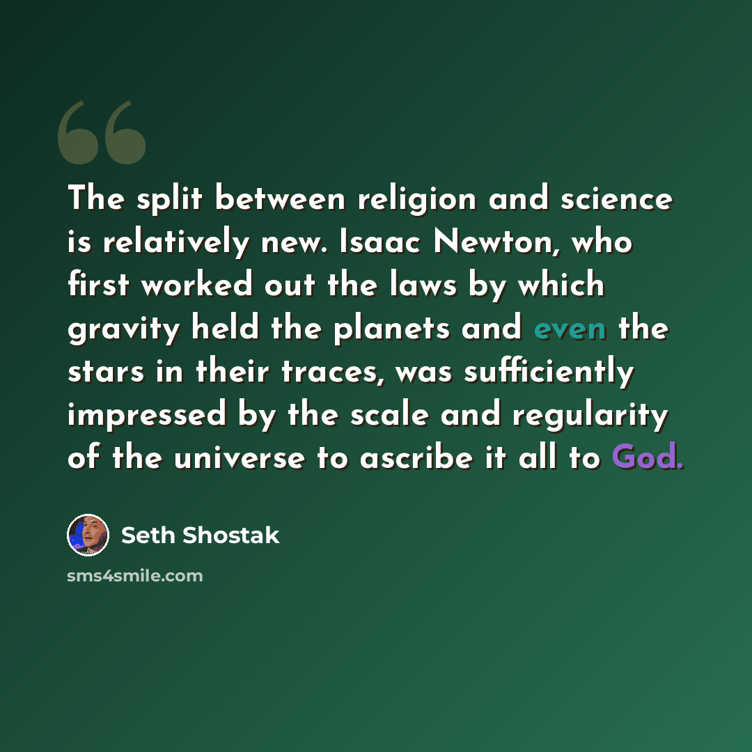 “The split between religion and science is relatively new. Isaac Newton, who first worked out the laws by which gravity held the planets and even the stars in their traces, was sufficiently impressed by the scale and regularity of the universe to ascribe it all to God.” quote by Seth Shostak