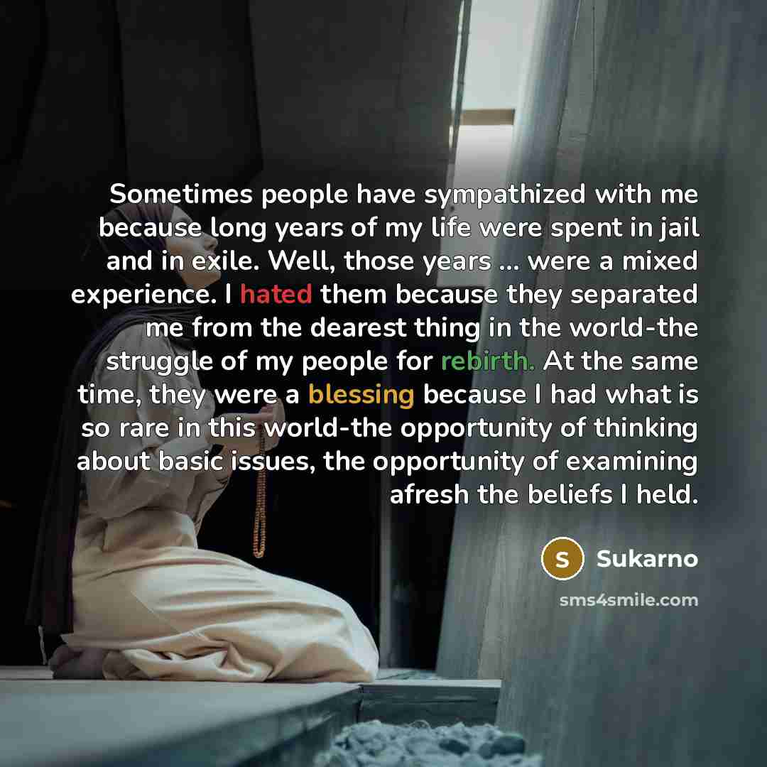 “Sometimes people have sympathized with me because long years of my life were spent in jail and in exile. Well, those years ... were a mixed experience. I hated them because they separated me from the dearest thing in the world-the struggle of my people for rebirth. At the same time, they were a…” quote by Sukarno