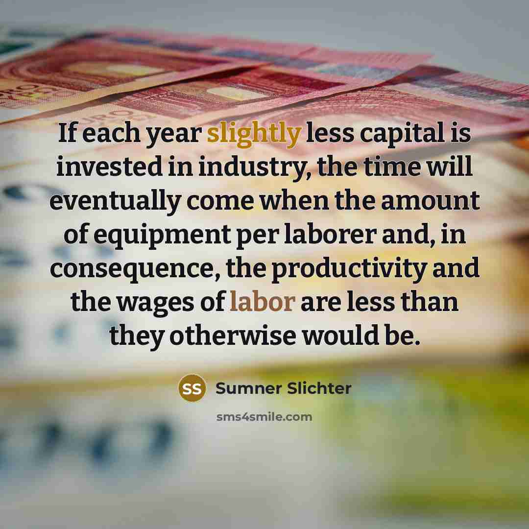 “If each year slightly less capital is invested in industry, the time will eventually come when the amount of equipment per laborer and, in consequence, the productivity and the wages of labor are less than they otherwise would be.” quote by Sumner Slichter