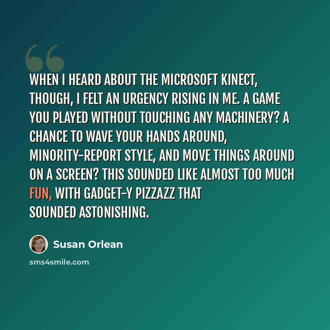 “When I heard about the Microsoft Kinect, though, I felt an urgency rising in me. A game you played without touching any machinery? A chance to wave your hands around, Minority-Report style, and move things around on a screen? This sounded like almost too much fun, with gadget-y pizzazz that…” quote by Susan Orlean