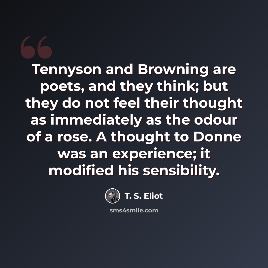 “Tennyson and Browning are poets, and they think; but they do not feel their thought as immediately as the odour of a rose. A thought to Donne was an experience; it modified his sensibility.” quote by T. S. Eliot