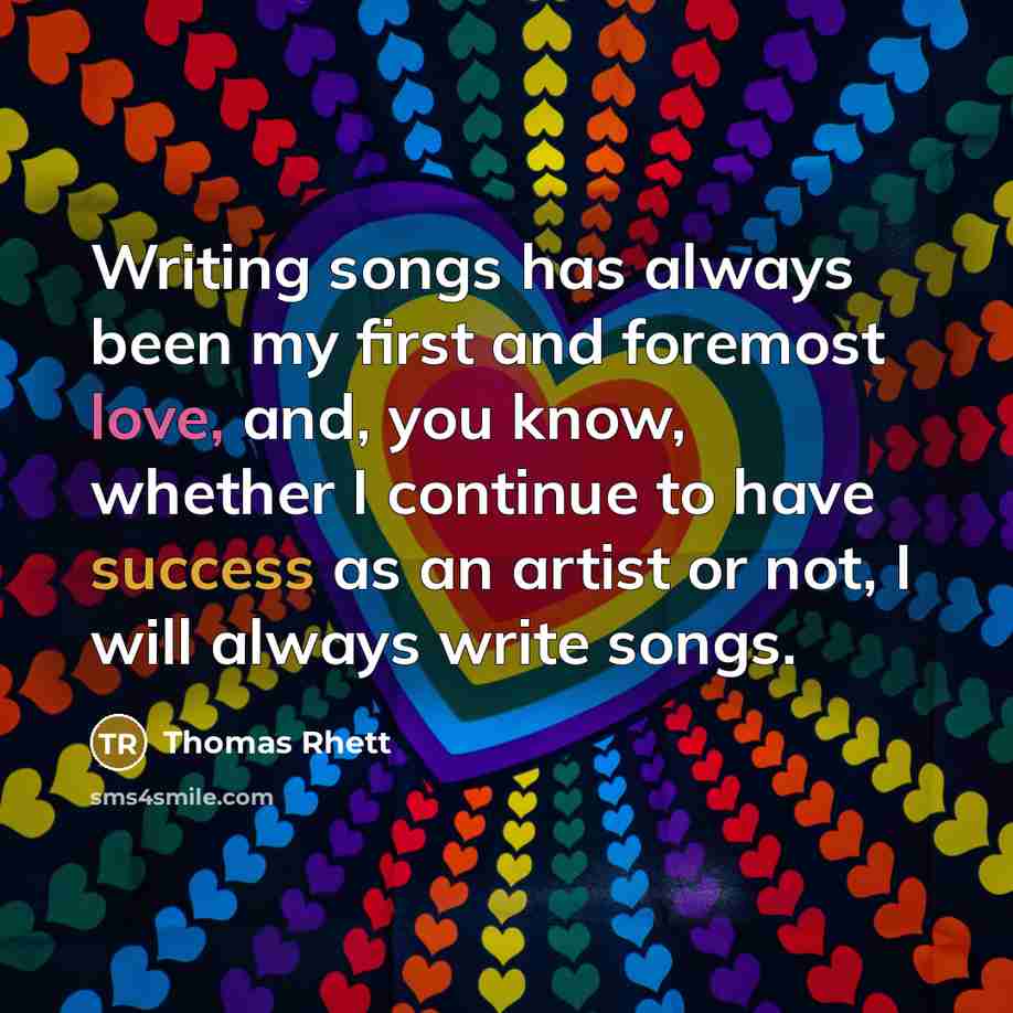 “Writing songs has always been my first and foremost love, and, you know, whether I continue to have success as an artist or not, I will always write songs.” quote by Thomas Rhett