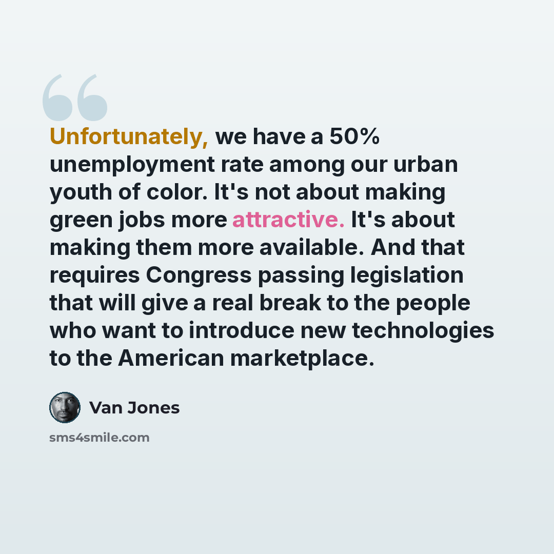 “Unfortunately, we have a 50% unemployment rate among our urban youth of color. It's not about making green jobs more attractive. It's about making them more available. And that requires Congress passing legislation that will give a real break to the people who want to introduce new technologies to…” quote by Van Jones