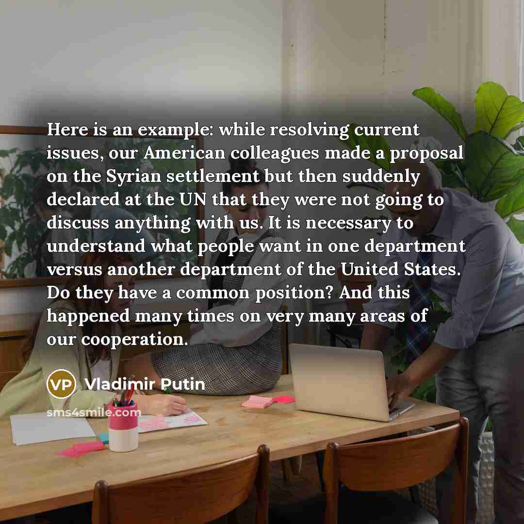 “Here is an example: while resolving current issues, our American colleagues made a proposal on the Syrian settlement but then suddenly declared at the UN that they were not going to discuss anything with us. It is necessary to understand what people want in one department versus another department…” quote by Vladimir Putin