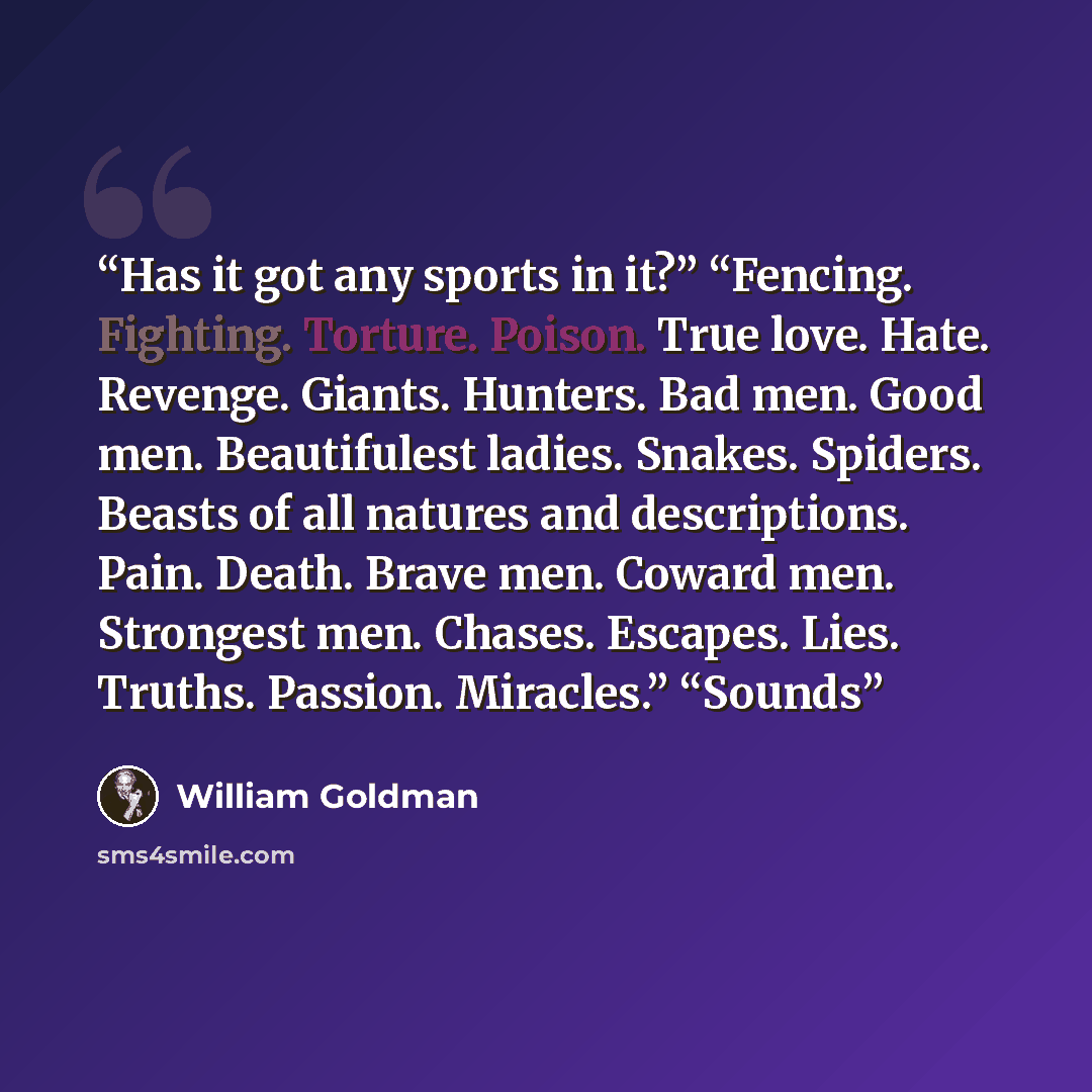 “Has it got any sports in it?” “Fencing. Fighting. Torture. Poison. True love. Hate. Revenge. Giants. Hunters. Bad men. Good men. Beautifulest ladies. Snakes. Spiders. Beasts of all natures and descriptions. Pain. Death. Brave men. Coward men. Strongest men. Chases. Escapes. Lies. Truths. Passion…” quote by William Goldman