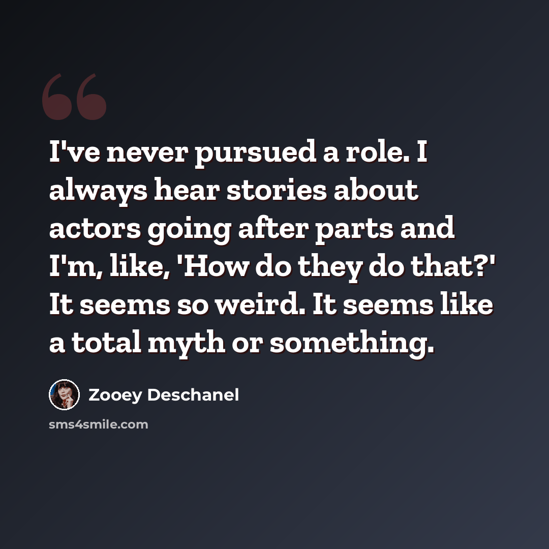 “I've never pursued a role. I always hear stories about actors going after parts and I'm, like, 'How do they do that?' It seems so weird. It seems like a total myth or something.” quote by Zooey Deschanel