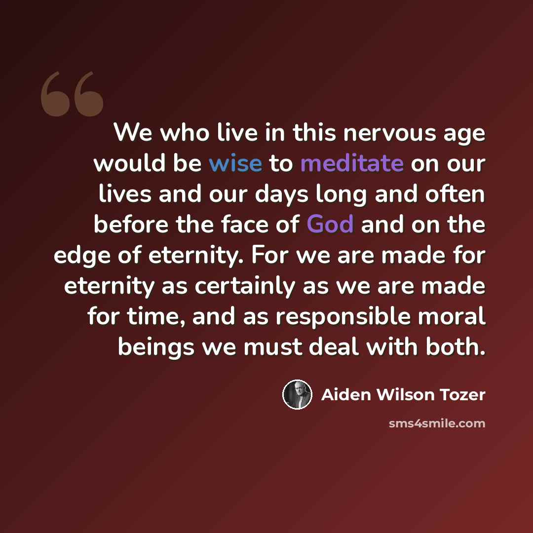 “We who live in this nervous age would be wise to meditate on our lives and our days long and often before the face of God and on the edge of eternity. For we are made for eternity as certainly as we are made for time, and as responsible moral beings we must deal with both.” quote by Aiden Wilson Tozer